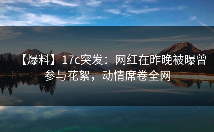 【爆料】17c突发：网红在昨晚被曝曾参与花絮，动情席卷全网