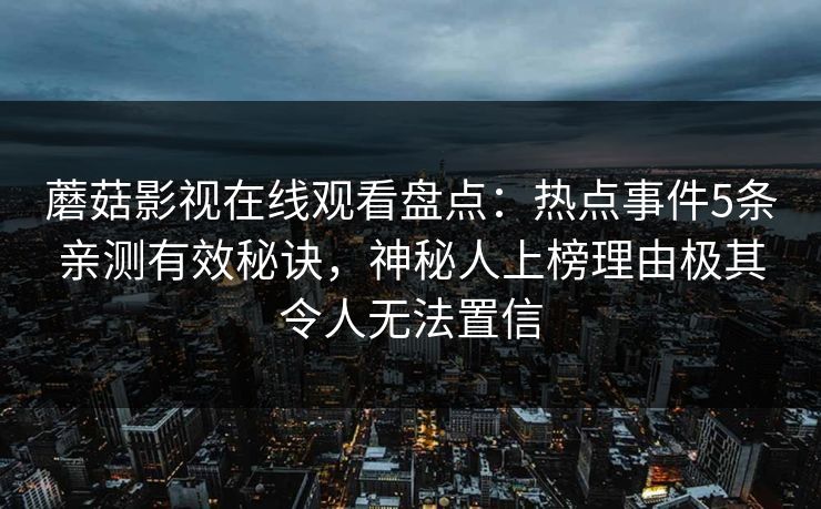 蘑菇影视在线观看盘点：热点事件5条亲测有效秘诀，神秘人上榜理由极其令人无法置信