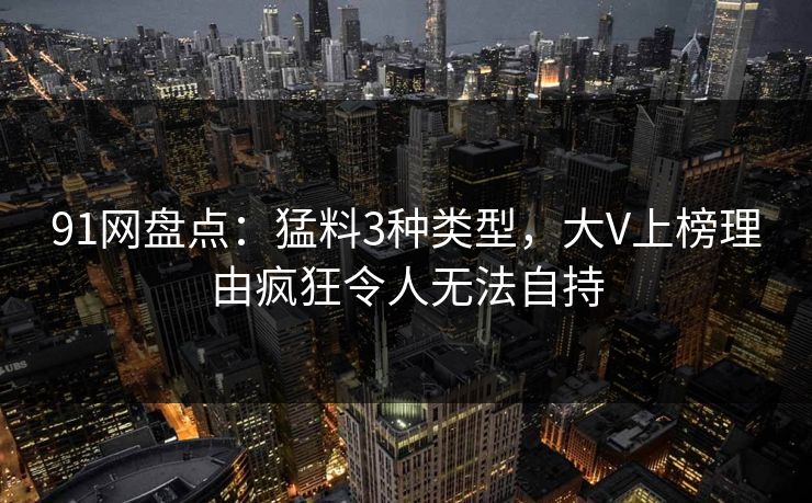 91网盘点：猛料3种类型，大V上榜理由疯狂令人无法自持