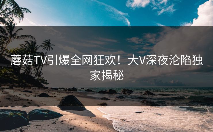 蘑菇TV引爆全网狂欢！大V深夜沦陷独家揭秘