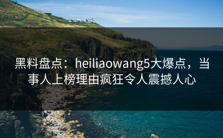 黑料盘点：heiliaowang5大爆点，当事人上榜理由疯狂令人震撼人心