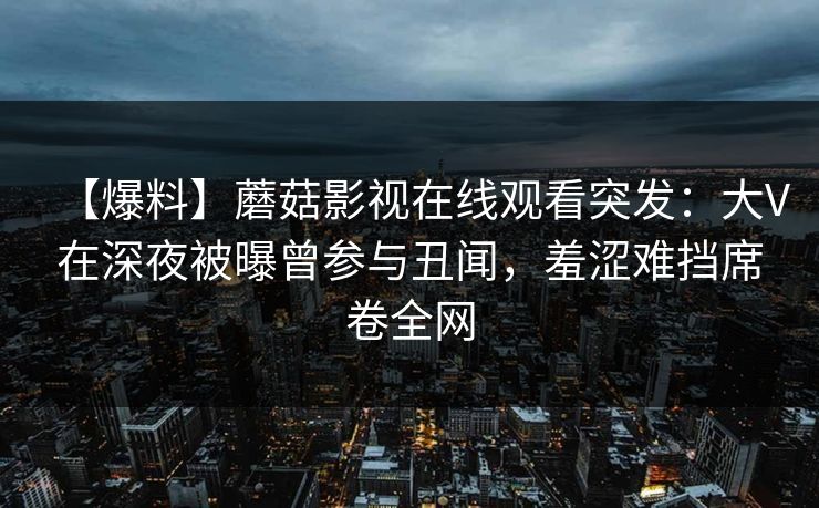 【爆料】蘑菇影视在线观看突发：大V在深夜被曝曾参与丑闻，羞涩难挡席卷全网