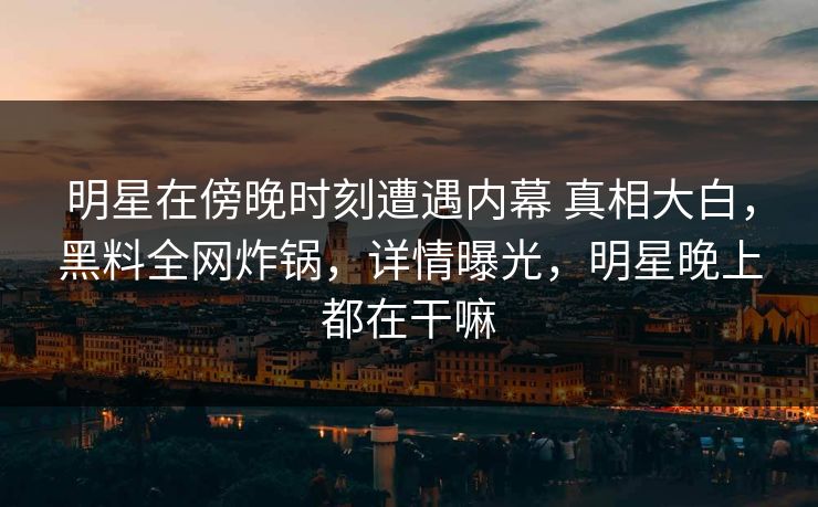 明星在傍晚时刻遭遇内幕 真相大白，黑料全网炸锅，详情曝光，明星晚上都在干嘛