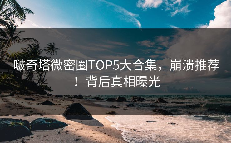 啵奇塔微密圈TOP5大合集，崩溃推荐！背后真相曝光