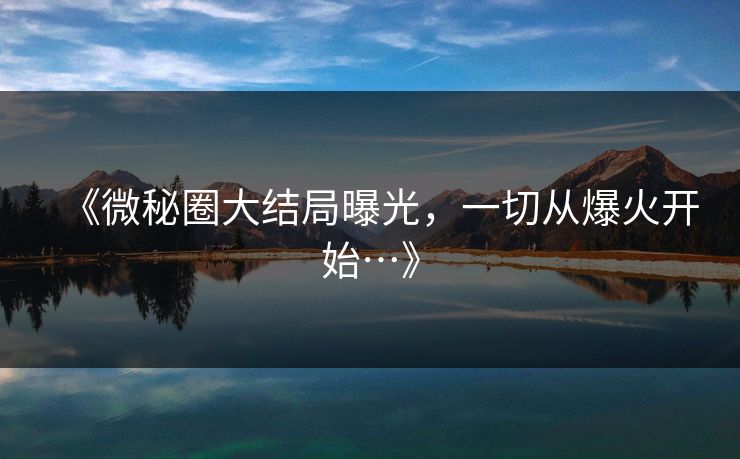 《微秘圈大结局曝光，一切从爆火开始…》