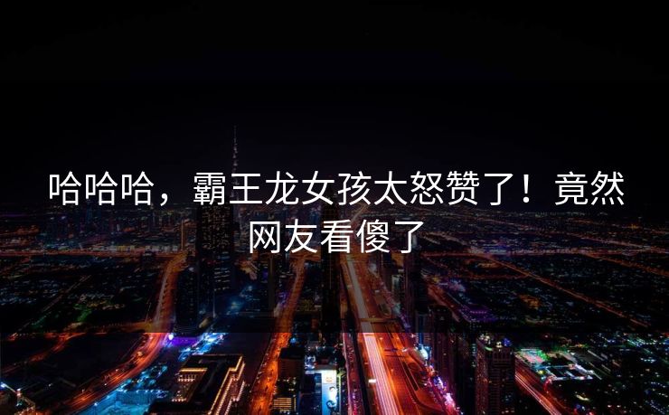 哈哈哈，霸王龙女孩太怒赞了！竟然网友看傻了