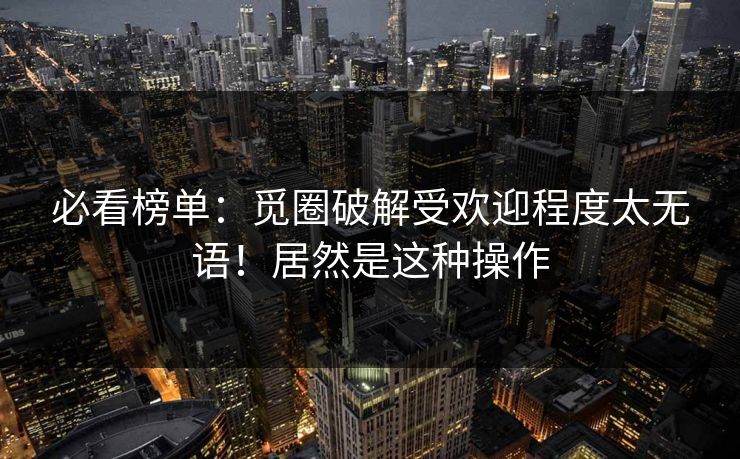 必看榜单：觅圈破解受欢迎程度太无语！居然是这种操作