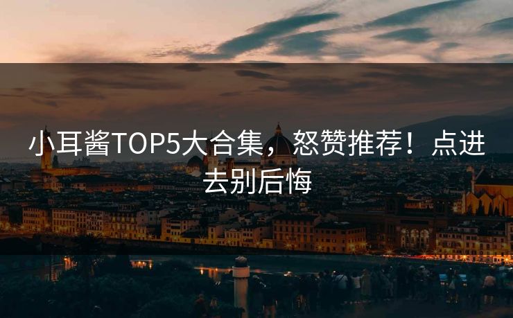 小耳酱TOP5大合集，怒赞推荐！点进去别后悔