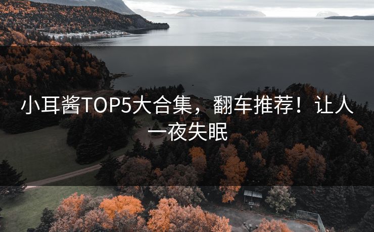小耳酱TOP5大合集，翻车推荐！让人一夜失眠