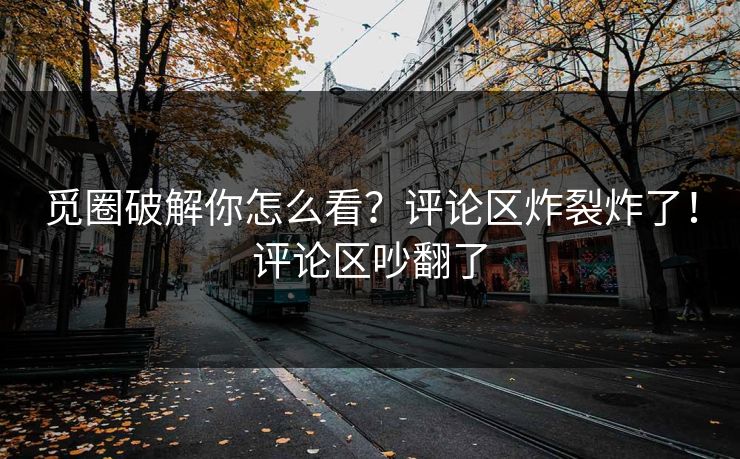 觅圈破解你怎么看？评论区炸裂炸了！评论区吵翻了