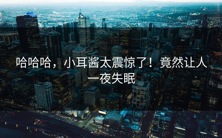 哈哈哈，小耳酱太震惊了！竟然让人一夜失眠