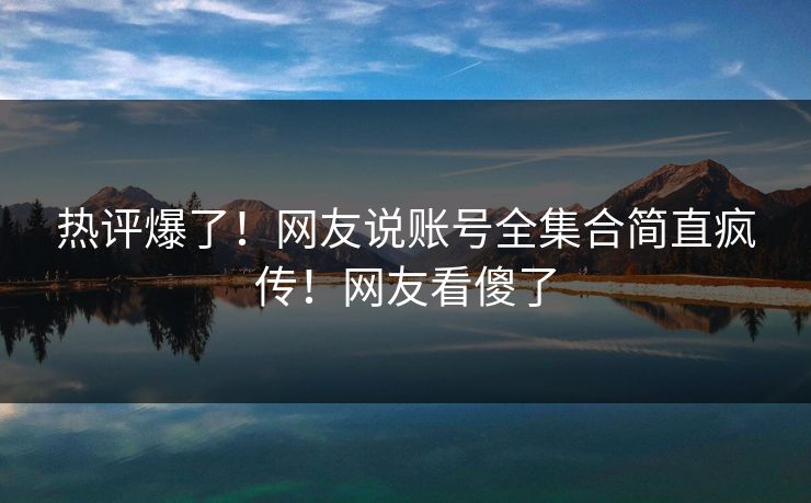 热评爆了！网友说账号全集合简直疯传！网友看傻了