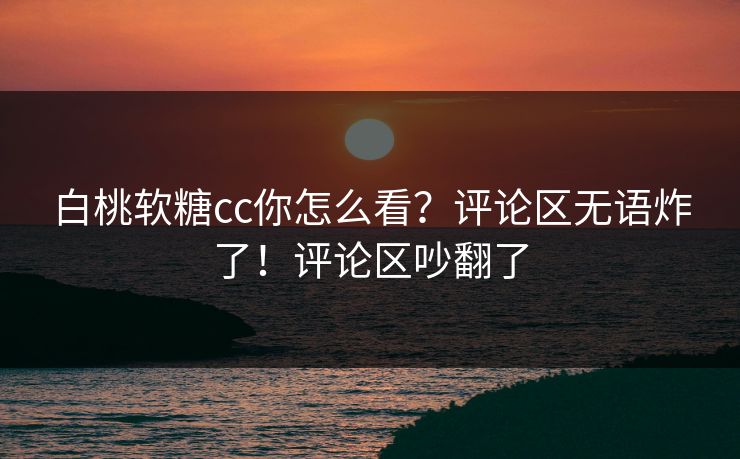 白桃软糖cc你怎么看？评论区无语炸了！评论区吵翻了
