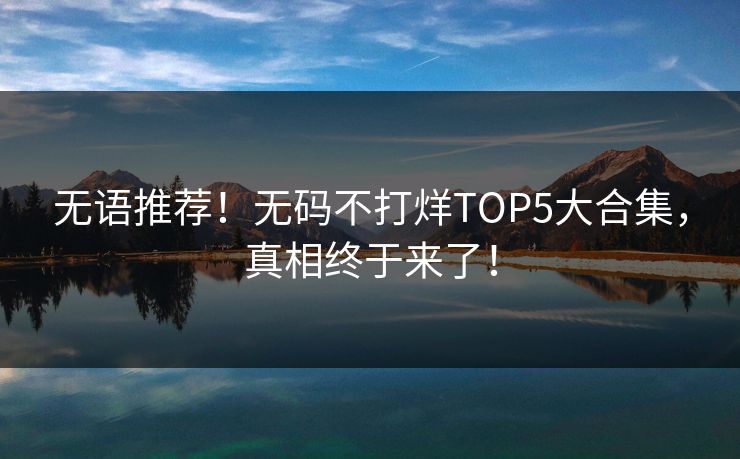 无语推荐！无码不打烊TOP5大合集，真相终于来了！