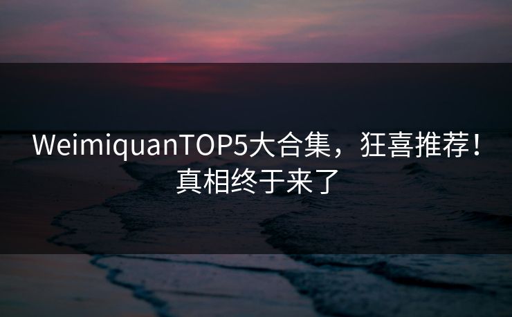 WeimiquanTOP5大合集，狂喜推荐！真相终于来了