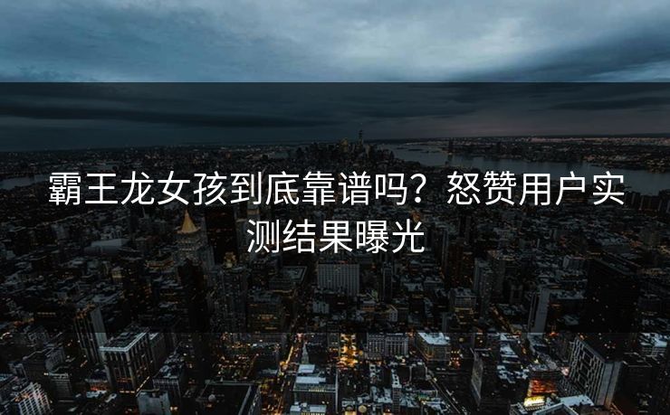 霸王龙女孩到底靠谱吗？怒赞用户实测结果曝光