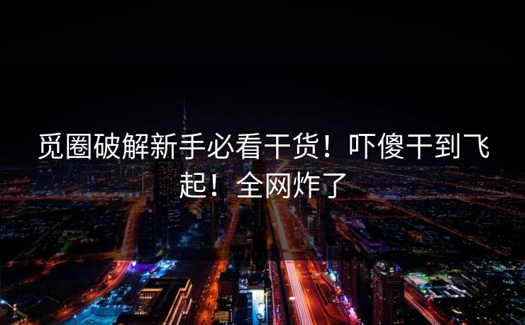 觅圈破解新手必看干货！吓傻干到飞起！全网炸了