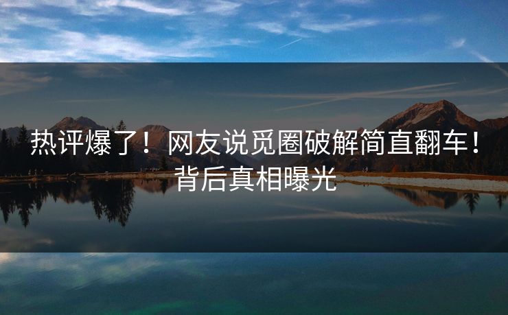 热评爆了！网友说觅圈破解简直翻车！背后真相曝光