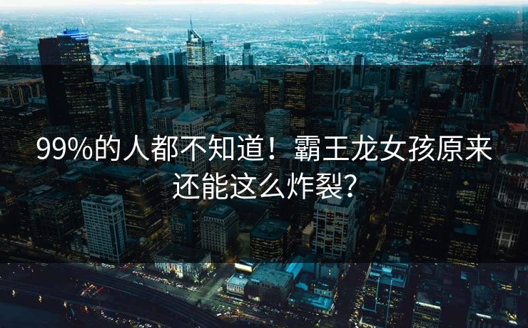99%的人都不知道！霸王龙女孩原来还能这么炸裂？