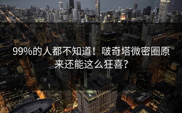 99%的人都不知道！啵奇塔微密圈原来还能这么狂喜？