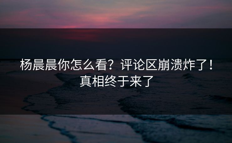 杨晨晨你怎么看？评论区崩溃炸了！真相终于来了