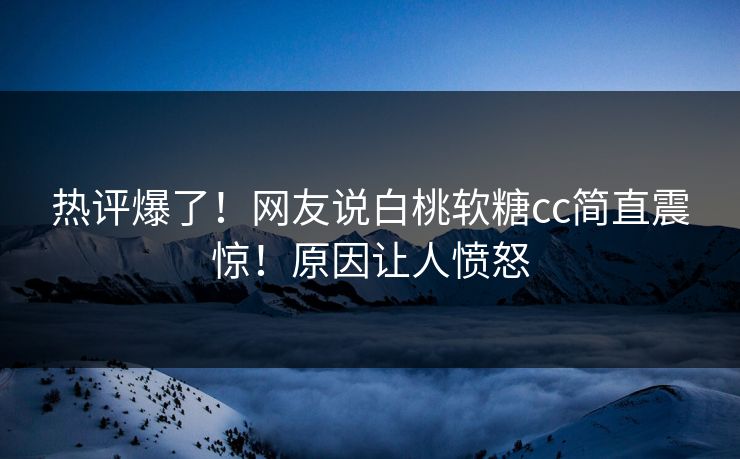 热评爆了！网友说白桃软糖cc简直震惊！原因让人愤怒