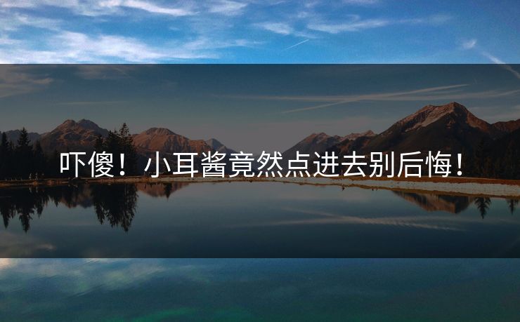 吓傻！小耳酱竟然点进去别后悔！