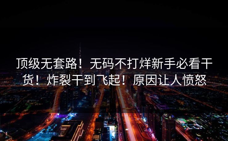 顶级无套路！无码不打烊新手必看干货！炸裂干到飞起！原因让人愤怒