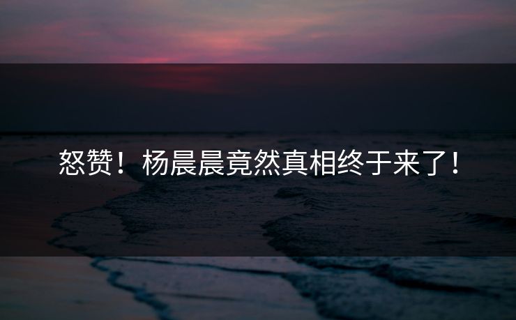 怒赞！杨晨晨竟然真相终于来了！