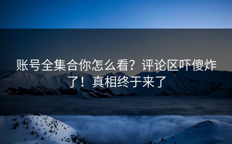 账号全集合你怎么看？评论区吓傻炸了！真相终于来了