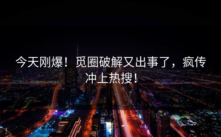 今天刚爆！觅圈破解又出事了，疯传冲上热搜！