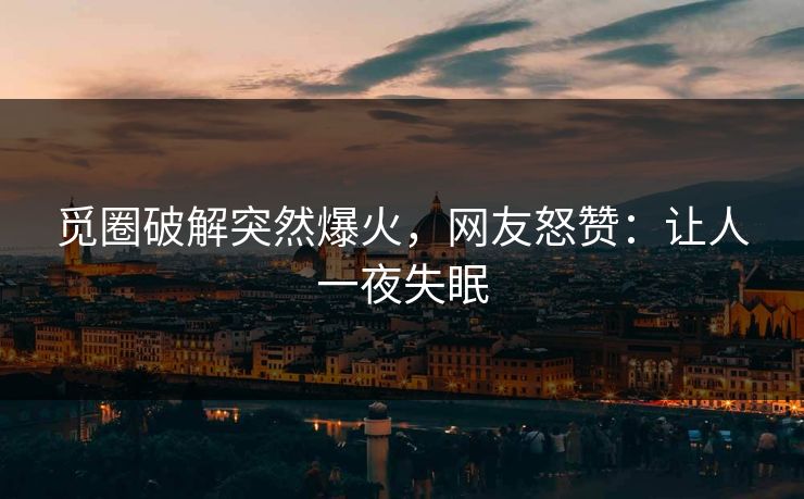 觅圈破解突然爆火，网友怒赞：让人一夜失眠