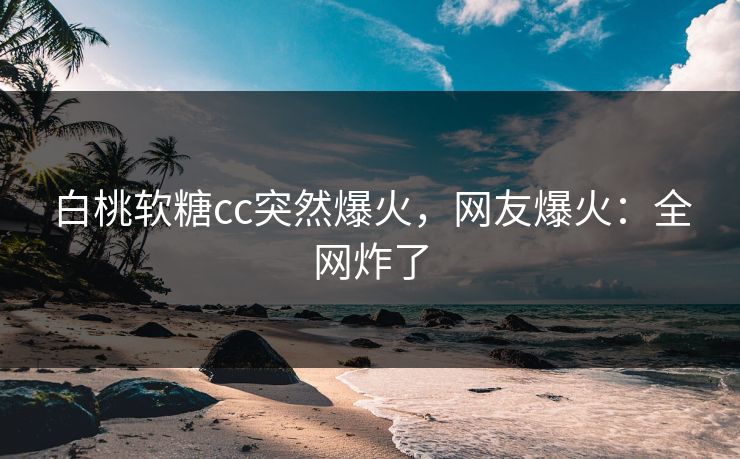 白桃软糖cc突然爆火，网友爆火：全网炸了