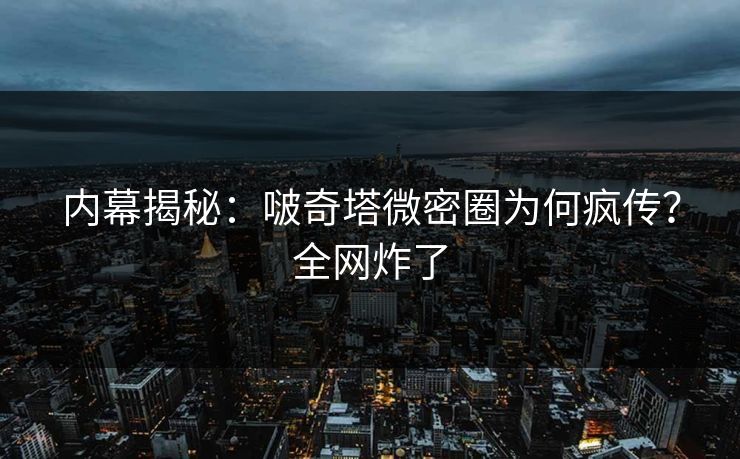 内幕揭秘：啵奇塔微密圈为何疯传？全网炸了