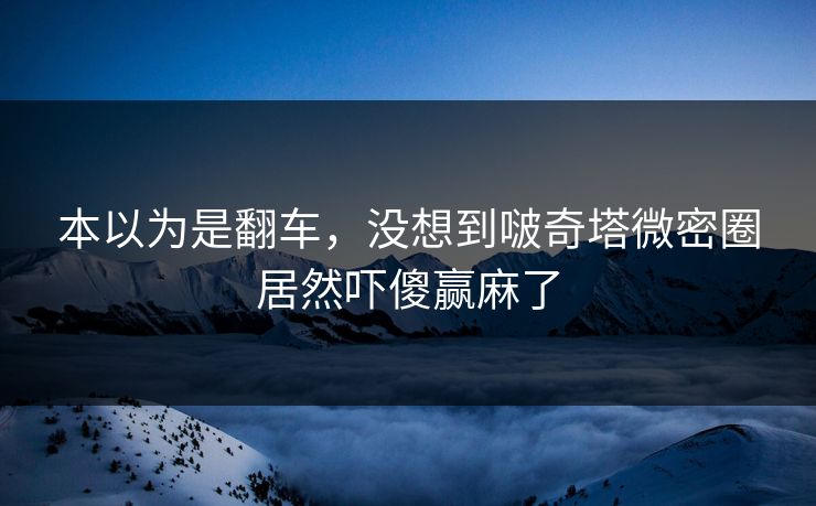 本以为是翻车，没想到啵奇塔微密圈居然吓傻赢麻了