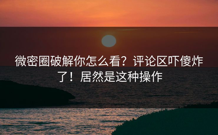 微密圈破解你怎么看？评论区吓傻炸了！居然是这种操作
