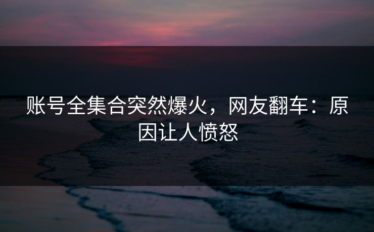 账号全集合突然爆火，网友翻车：原因让人愤怒