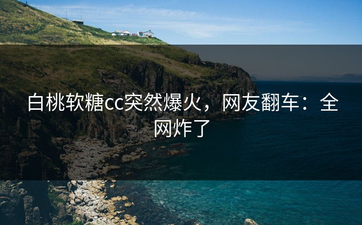 白桃软糖cc突然爆火，网友翻车：全网炸了