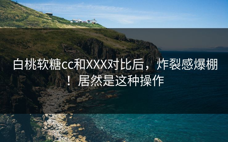 白桃软糖cc和XXX对比后，炸裂感爆棚！居然是这种操作