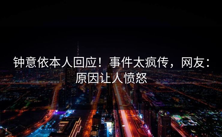 钟意依本人回应！事件太疯传，网友：原因让人愤怒