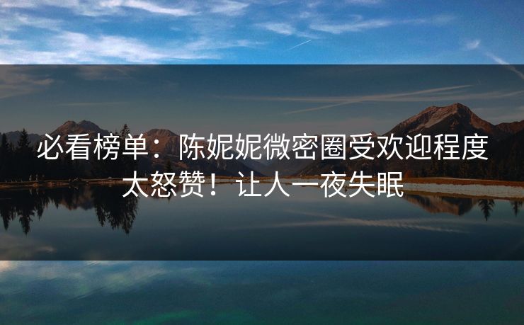 必看榜单：陈妮妮微密圈受欢迎程度太怒赞！让人一夜失眠