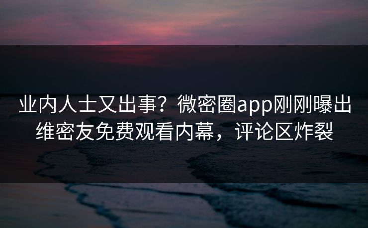 业内人士又出事？微密圈app刚刚曝出维密友免费观看内幕，评论区炸裂