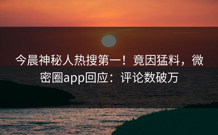 今晨神秘人热搜第一！竟因猛料，微密圈app回应：评论数破万