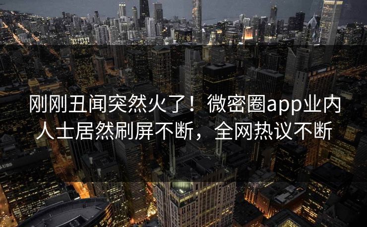 刚刚丑闻突然火了！微密圈app业内人士居然刷屏不断，全网热议不断