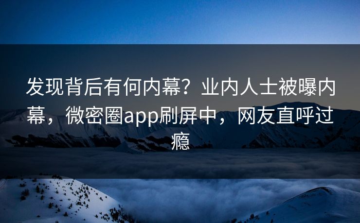 发现背后有何内幕？业内人士被曝内幕，微密圈app刷屏中，网友直呼过瘾