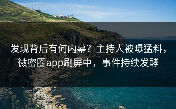 发现背后有何内幕？主持人被曝猛料，微密圈app刷屏中，事件持续发酵