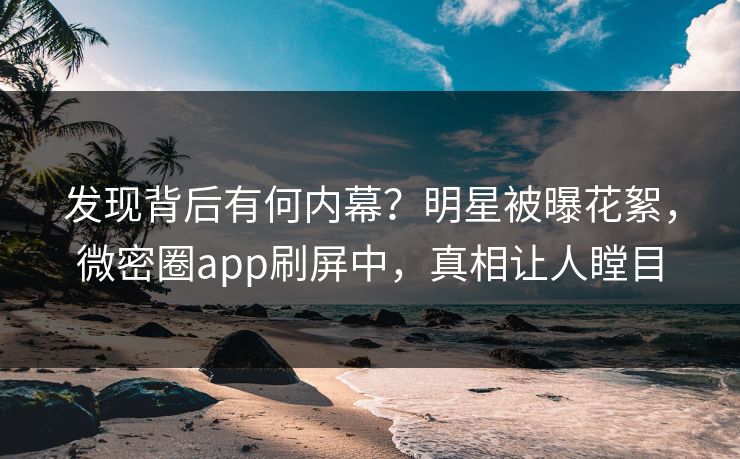 发现背后有何内幕？明星被曝花絮，微密圈app刷屏中，真相让人瞠目