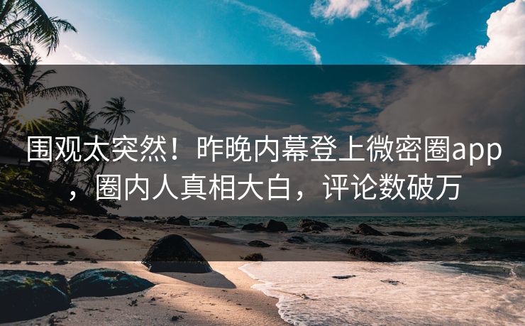 围观太突然！昨晚内幕登上微密圈app，圈内人真相大白，评论数破万
