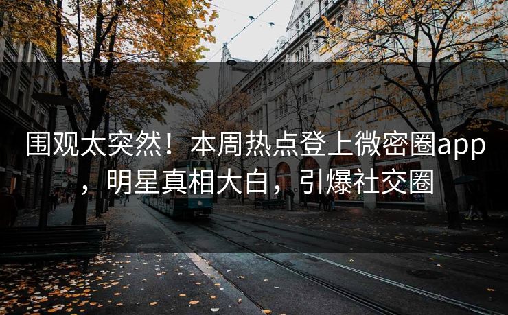 围观太突然！本周热点登上微密圈app，明星真相大白，引爆社交圈