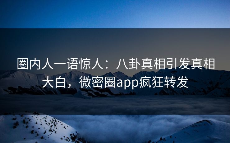 圈内人一语惊人：八卦真相引发真相大白，微密圈app疯狂转发